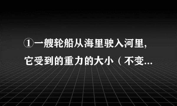 ①一艘轮船从海里驶入河里,它受到的重力的大小（不变）,它受到浮力的大小（变小）,它排开水的体积（不变）.