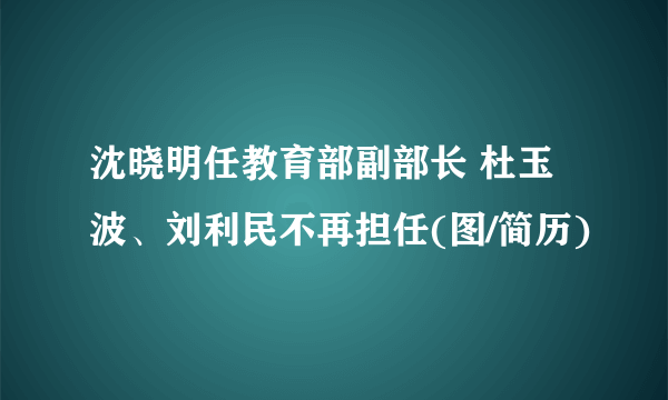 沈晓明任教育部副部长 杜玉波、刘利民不再担任(图/简历)