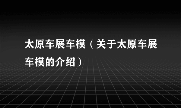 太原车展车模（关于太原车展车模的介绍）