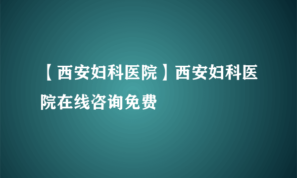 【西安妇科医院】西安妇科医院在线咨询免费