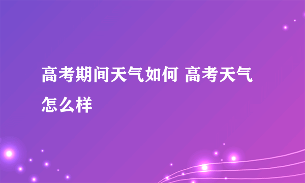 高考期间天气如何 高考天气怎么样