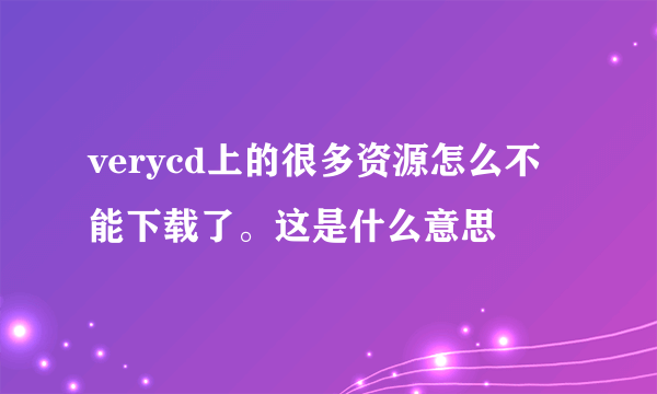 verycd上的很多资源怎么不能下载了。这是什么意思