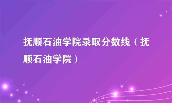 抚顺石油学院录取分数线（抚顺石油学院）