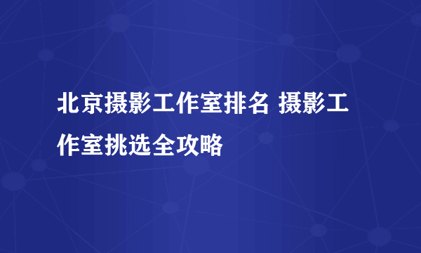 北京摄影工作室排名 摄影工作室挑选全攻略