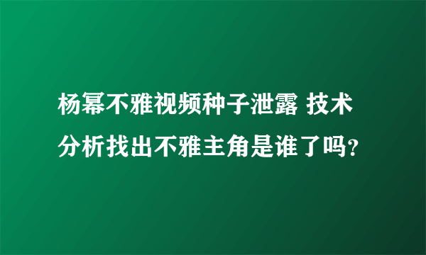 杨幂不雅视频种子泄露 技术分析找出不雅主角是谁了吗？