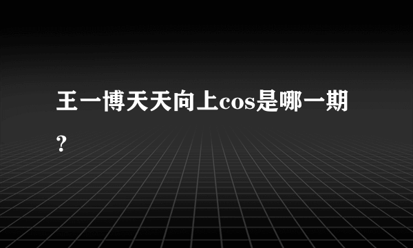 王一博天天向上cos是哪一期？