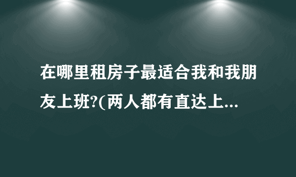 在哪里租房子最适合我和我朋友上班?(两人都有直达上班地方的)