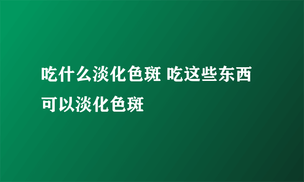 吃什么淡化色斑 吃这些东西可以淡化色斑