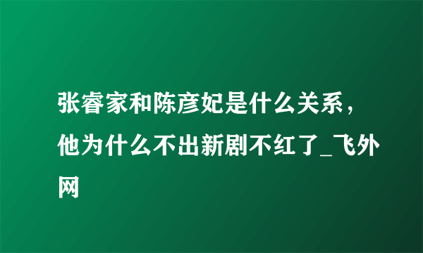 张睿家和陈彦妃是什么关系，他为什么不出新剧不红了_飞外网