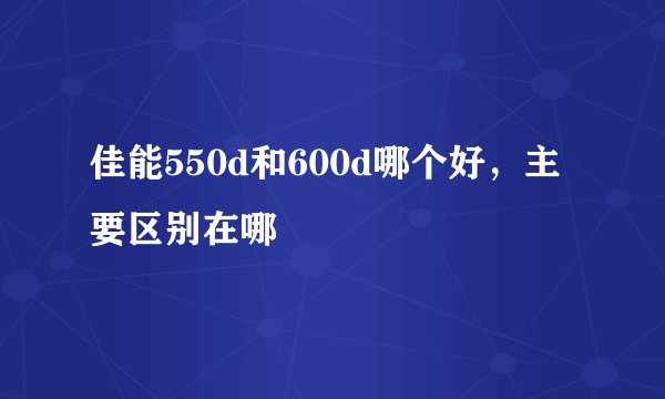 佳能550d和600d哪个好，主要区别在哪