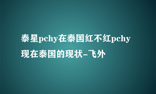 泰星pchy在泰国红不红pchy现在泰国的现状-飞外