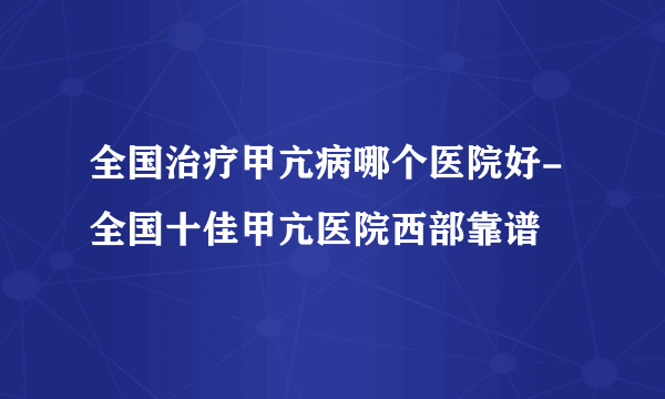 全国治疗甲亢病哪个医院好-全国十佳甲亢医院西部靠谱