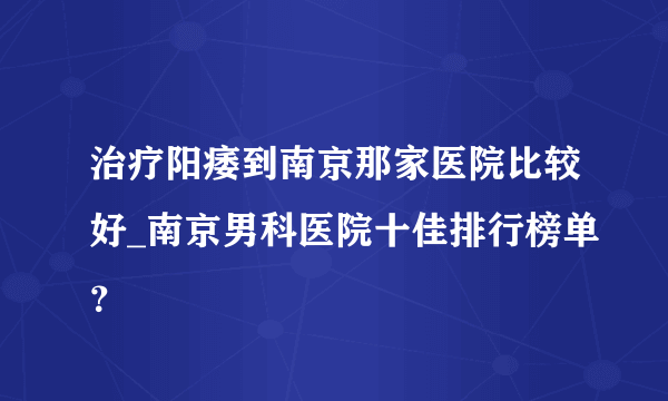 治疗阳痿到南京那家医院比较好_南京男科医院十佳排行榜单？