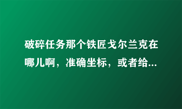 破碎任务那个铁匠戈尔兰克在哪儿啊，准确坐标，或者给我个图，我找了半天，找不到。。