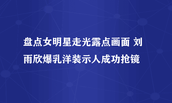 盘点女明星走光露点画面 刘雨欣爆乳洋装示人成功抢镜