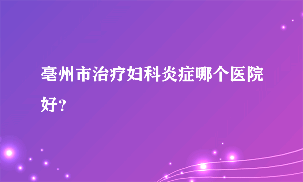 亳州市治疗妇科炎症哪个医院好？