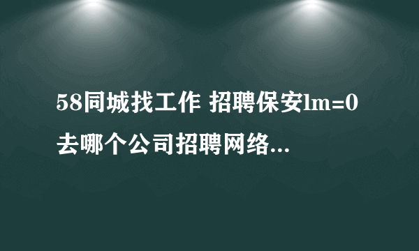 58同城找工作 招聘保安lm=0去哪个公司招聘网络驾驶员？