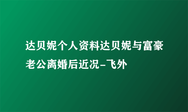 达贝妮个人资料达贝妮与富豪老公离婚后近况-飞外