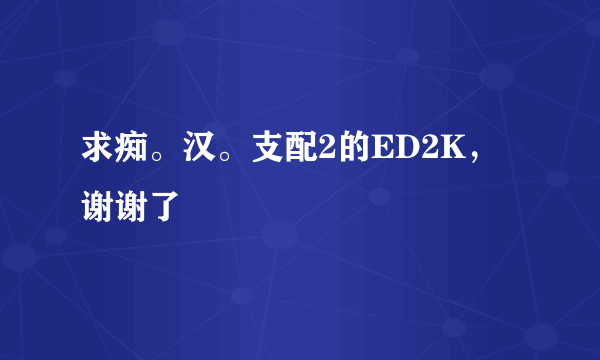 求痴。汉。支配2的ED2K，谢谢了