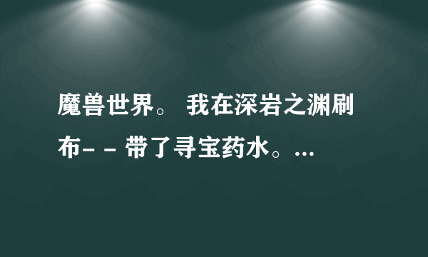 魔兽世界。 我在深岩之渊刷布- - 带了寻宝药水。 地点是没错的。就是每次怪刷7,8只才出1块布= = 这出布率