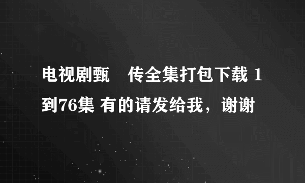 电视剧甄嬛传全集打包下载 1到76集 有的请发给我，谢谢