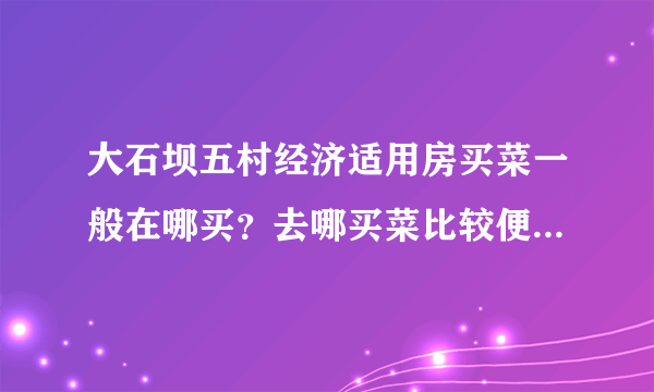 大石坝五村经济适用房买菜一般在哪买？去哪买菜比较便宜，距离小区远吗？