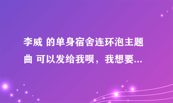 李威 的单身宿舍连环泡主题曲 可以发给我呗，我想要链接，打算弄到QQ空间背景音乐，先谢谢啦