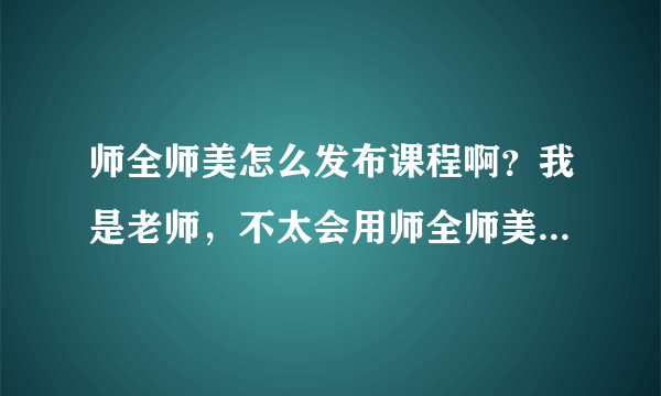 师全师美怎么发布课程啊？我是老师，不太会用师全师美这个平台，求助，谢谢？急急急。。。。