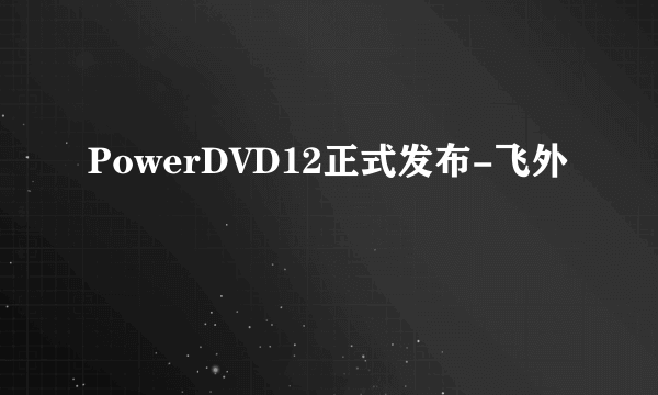 PowerDVD12正式发布-飞外