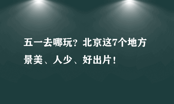 五一去哪玩？北京这7个地方景美、人少、好出片！