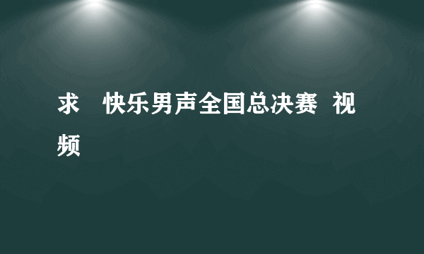 求   快乐男声全国总决赛  视频