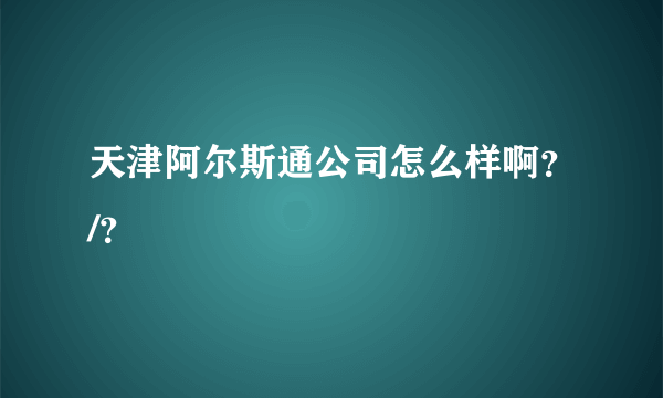 天津阿尔斯通公司怎么样啊？/？