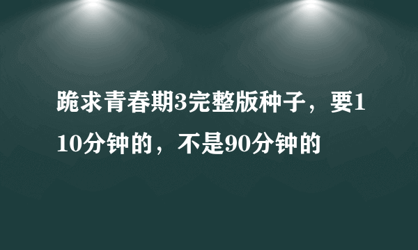 跪求青春期3完整版种子，要110分钟的，不是90分钟的