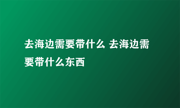 去海边需要带什么 去海边需要带什么东西