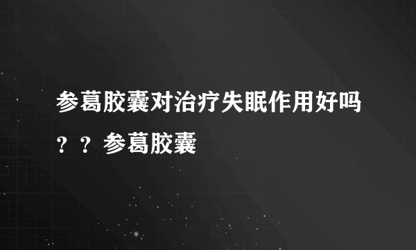 参葛胶囊对治疗失眠作用好吗？？参葛胶囊