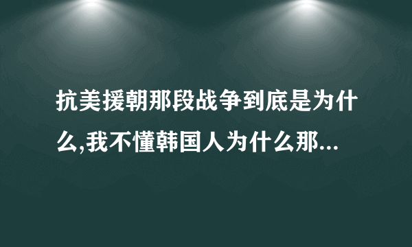 抗美援朝那段战争到底是为什么,我不懂韩国人为什么那么恨中国人。