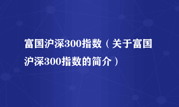 富国沪深300指数（关于富国沪深300指数的简介）