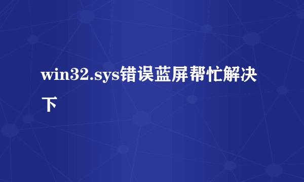 win32.sys错误蓝屏帮忙解决下