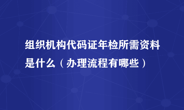 组织机构代码证年检所需资料是什么（办理流程有哪些）