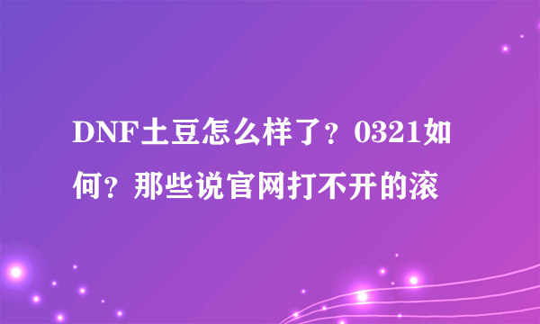 DNF土豆怎么样了？0321如何？那些说官网打不开的滚