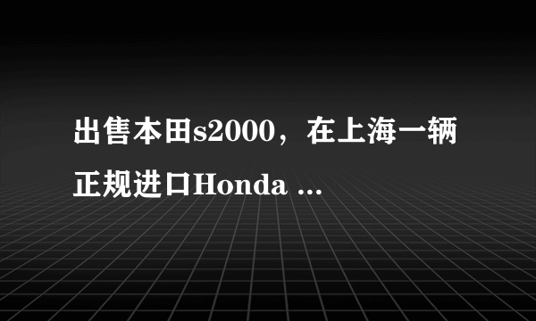 出售本田s2000，在上海一辆正规进口Honda S2000售价多少如果走私或者二手呢