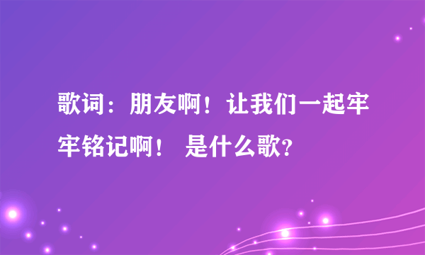 歌词：朋友啊！让我们一起牢牢铭记啊！ 是什么歌？