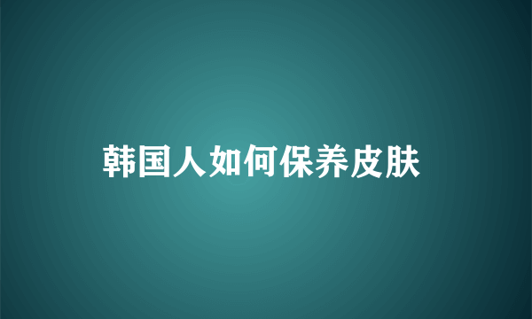 韩国人如何保养皮肤 