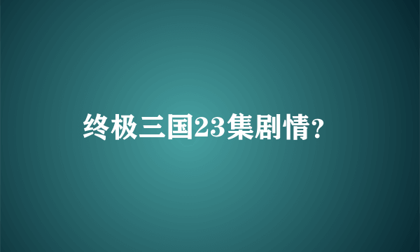 终极三国23集剧情？