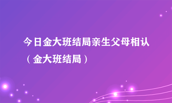 今日金大班结局亲生父母相认（金大班结局）