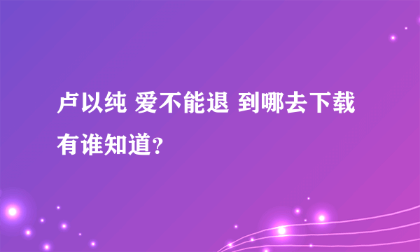 卢以纯 爱不能退 到哪去下载 有谁知道？