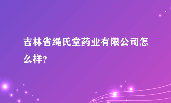 吉林省绳氏堂药业有限公司怎么样？