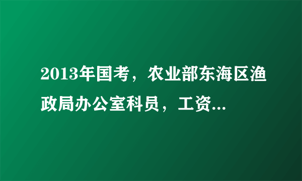 2013年国考，农业部东海区渔政局办公室科员，工资是多少？是分配在上海上班吗？这个岗位怎么样？求解答啊~