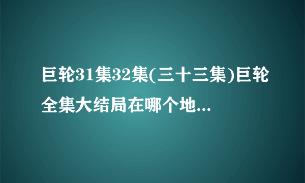 巨轮31集32集(三十三集)巨轮全集大结局在哪个地方有看的???