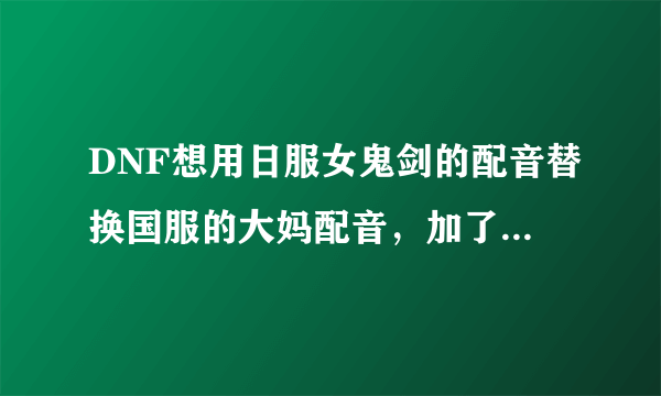 DNF想用日服女鬼剑的配音替换国服的大妈配音，加了反和谐，但是为什么就是没有效果